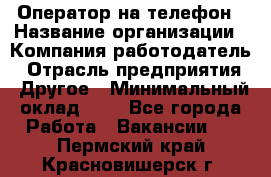 Оператор на телефон › Название организации ­ Компания-работодатель › Отрасль предприятия ­ Другое › Минимальный оклад ­ 1 - Все города Работа » Вакансии   . Пермский край,Красновишерск г.